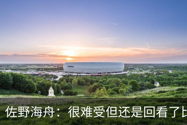 佐野海舟：很难受但还是回看了比赛；巴西球员能一瞬间扭转局势