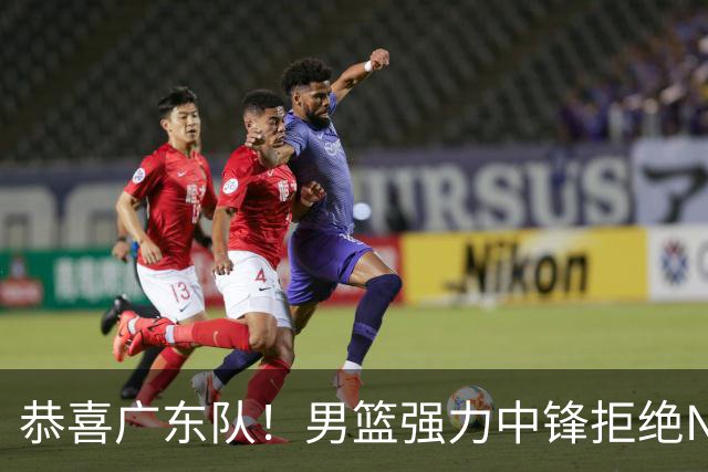 恭喜广东队！男篮强力中锋拒绝NBA合同，朱芳雨迎来重大利好！