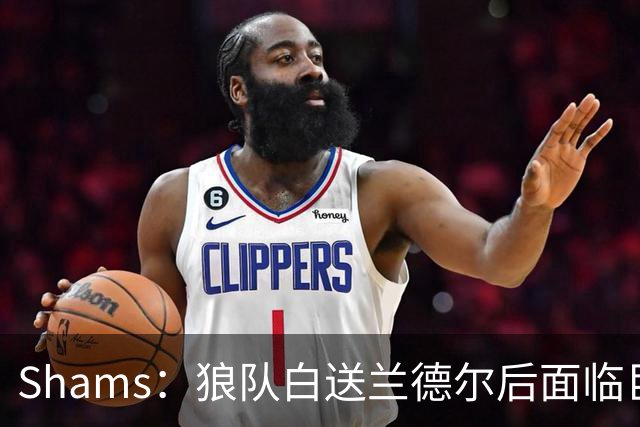 Shams：狼队白送兰德尔后面临巨大舆论压力 必须引进球星安抚华子